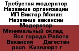 Требуется модератор › Название организации ­ ИП Виктор Монин › Название вакансии ­ Модератор › Минимальный оклад ­ 6 200 - Все города Работа » Вакансии   . Дагестан респ.,Кизилюрт г.